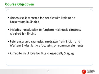 Course Objectives



 • The course is targeted for people with little or no
   background in Singing

 • Includes introduction to fundamental music concepts
   required for Singing

 • References and examples are drawn from Indian and
   Western Styles, largely focussing on common elements

 • Aimed to instil love for Music, especially Singing




                                3
 