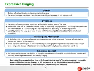 Expressive Singing
                                                  Diction
• Diction refers to distinctness of pronunciation in singing
• Pay attention to each and every word in a song and learn how exactly it is pronounced


                                                Dynamics
• Dynamics refers to managing loundness while singing various parts of the song
• Some vocal exercises as covered in session 1 help in improving Singing Dynamics. Try doing these exercises
  for different notes in a scale to sing at a certain pitch while increasing or decreasing volume
• Use of Dynamics in a Song goes hand in hand with the meaning of the lyrics to enhance emotional
  expression

                                     Phrasing and Articulation
• Articulation refers to overemphasizing certain words or parts in a song while Phrasing refers to taking
  pauses and breaths at correct spots.
• There are various techniques to enhance the impact through phrasing and articulation such as - Linger
  over a long note, Change inflection on some words, use throaty huskiness on certain words etc

                                          Emotional connect
• Perhaps the most critical element for bringing correct expression in singing is to emotionally connect with
  the song and bring the emotions out through singing

     Expressive Singing requires long time of dedicated learning. Most of these techniques are covered in
     Advanced Singing courses. However in this starter course, the Muziclub teacher will help you
     understand basics of some of these techniques for familiarity and adoption
                                                   35
 
