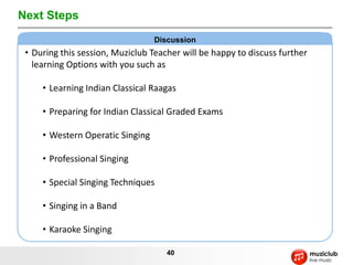 Next Steps
                                  Discussion
 • During this session, Muziclub Teacher will be happy to discuss further
   learning Options with you such as

     • Learning Indian Classical Raagas

     • Preparing for Indian Classical Graded Exams

     • Western Operatic Singing

     • Professional Singing

     • Special Singing Techniques

     • Singing in a Band

     • Karaoke Singing

                                     40
 