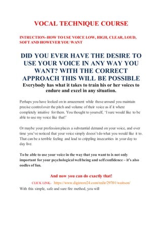 VOCAL TECHNIQUE COURSE
INTRUCTION-HOW TO USE VOICE LOW, HIGH, CLEAR, LOUD,
SOFT AND HOWEVER YOU WANT
DID YOU EVER HAVE THE DESIRE TO
USE YOUR VOICE IN ANY WAY YOU
WANT? WITH THE CORRECT
APPROACH THIS WILL BE POSSIBLE
Everybody has what it takes to train his or her voices to
endure and excel in any situation.
Perhaps you have looked on in amazement while those around you maintain
precise controlover the pitch and volume of their voice as if it where
completely intuitive for them. You thought to yourself, ‘I sure would like to be
able to use my voice like that!’
Or maybe your professionplaces a substantial demand on your voice, and over
time you’ve noticed that your voice simply doesn’t do what you would like it to.
That can be a terrible feeling and lead to crippling insecurities in your day to
day live.
To be able to use your voice in the way that you want to is not only
important for your psychological wellbeing and selfconfidence – it’s also
oodles of fun.
And now you can do exactly that!
CLICK LINK- https://www.digistore24.com/redir/29701/waitson/
With this simple, safe and sure fire method, you will
 