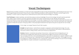 Vocal Techniques
Focus: The focus of today’s workshop is to experiment with singing different types of song and developing an understanding of some basic music
terminology through practical work. A focus on pitch, rhythm, breathing and dynamics with projection. Therefore, my short target for this
workshop is ‘To learn 1 part of a song and try to understand and use some of the vocal terminology in my singing.’
Vocal Techniques: In today’s workshop, we started discussing our previous knowledge of musical terminology. During this we discussed what
pitch, rhythm, texture, dynamics, harmony, dissonance and other terms meant, and how they are used. We then discussed what
emotion/atmosphere can be created using different terminology. For example, a happy emotion can be created by using string instruments, fast
tempos and a major key. After that we picked a song and sang it as a group. We picked ‘Seasons of Love’ from the musical Rent and I rehearsed
singing the melody with everyone in the group. Others in the group experimented with learning harmony parts to sing with the main melody
line.
In this image, I am singing “Seasons of Love” with my peers.
Strength: During this lesson, I realise that my strengthsin singingwere understandingtheterminology. This is only
because I did musicat school in early years. This will help me in the industry becauseI will be able to understandwhena
vocal coach or director is telling me what I need to doto improvemy singingsections.
Weakness:However, my weakness was putting it into practice. I understood the terminology because I can
understand terminology easier theatrically, but unfortunately struggle to practically use the terminology.
From my target at the start, I have achieved being able to sing 1 part of a song because I sang the melody of a song
with the rest of the group. Also. I understood the terminology we discussed in the lesson. I did struggle to use the
terminology, but I made an attempt at it all. To improve this, I will continue working on my use of the terminology
and get help from my peers and teacher to improve these techniques.
 