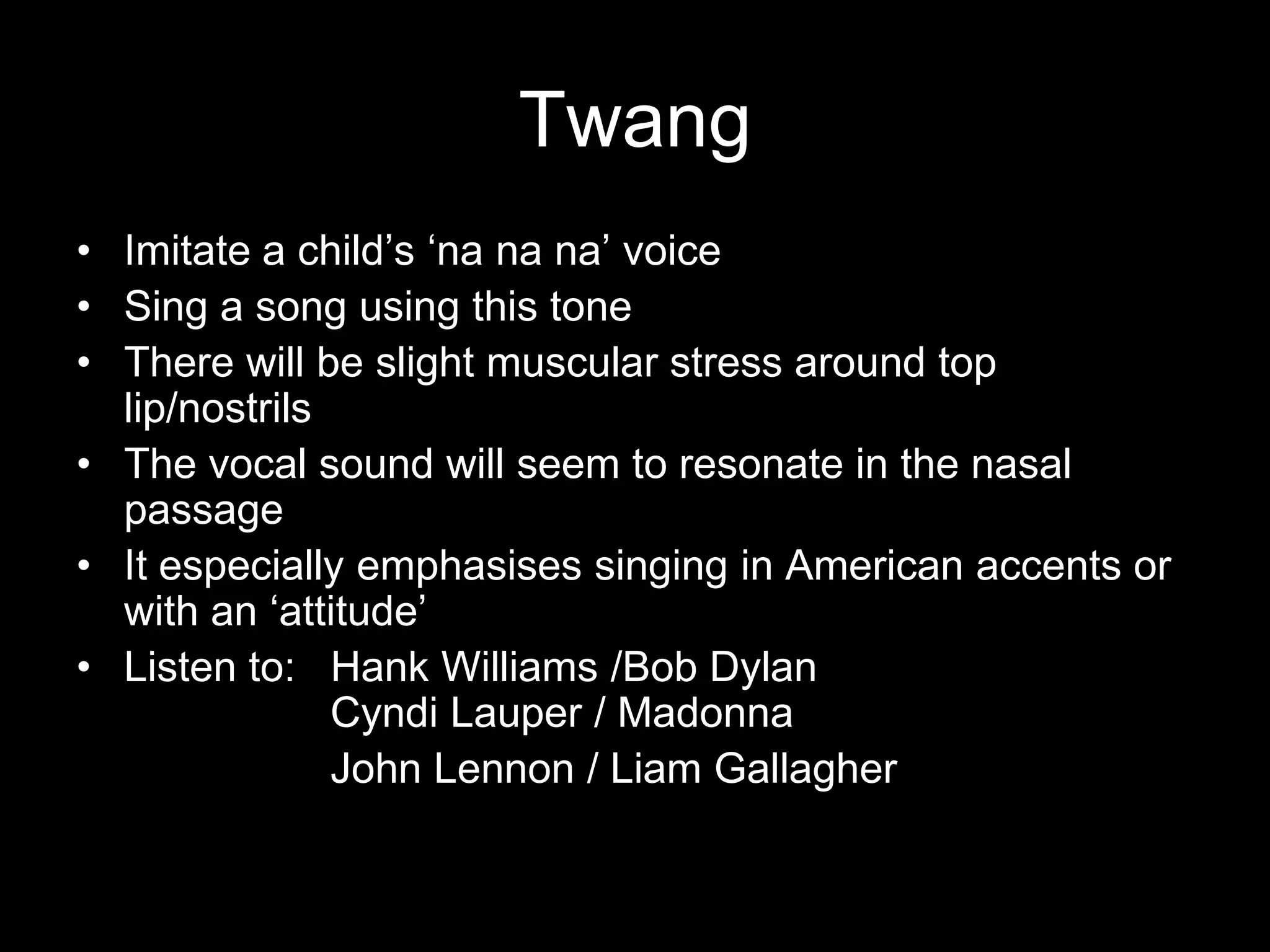 TwangImitate a child’s ‘nanana’ voiceSing a song using this toneThere will be slight muscular stress around top lip/nostrilsThe vocal sound will seem to resonate in the nasal passageIt especially emphasises singing in American accents or with an ‘attitude’Listen to:   Hank Williams /Bob Dylan                             		Cyndi Lauper / MadonnaJohn Lennon / Liam Gallagher