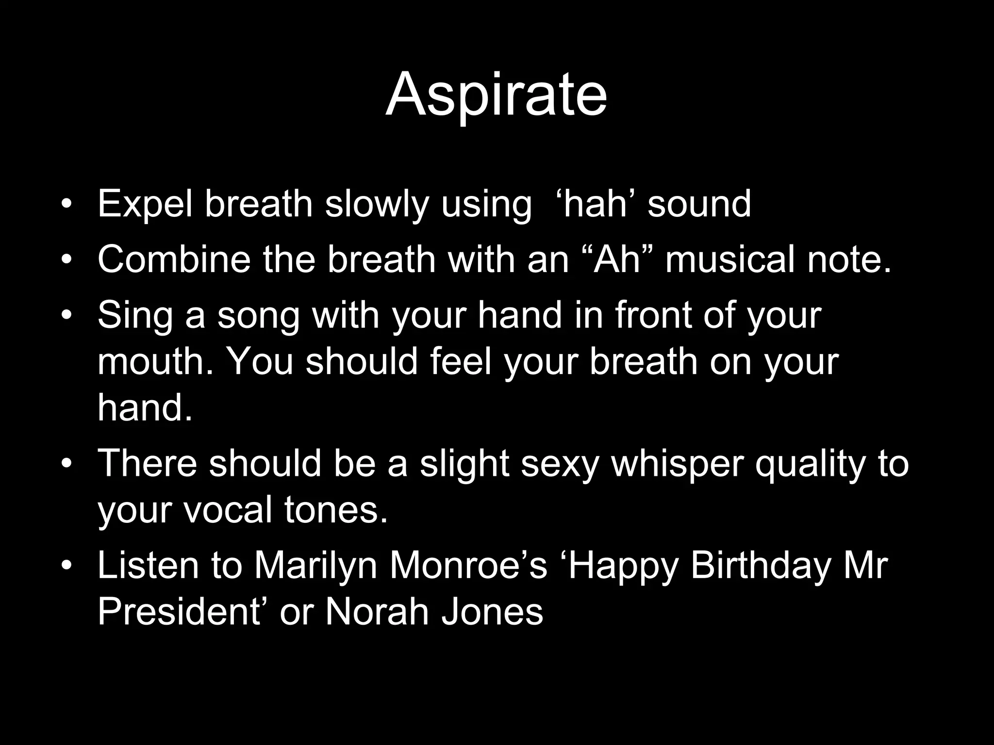 AspirateExpel breath slowly using  ‘hah’ soundCombine the breath with an “Ah” musical note.Sing a song with your hand in front of your mouth. You should feel your breath on your hand.There should be a slight sexy whisper quality to your vocal tones. Listen to Marilyn Monroe’s ‘Happy Birthday Mr President’ or Norah Jones
