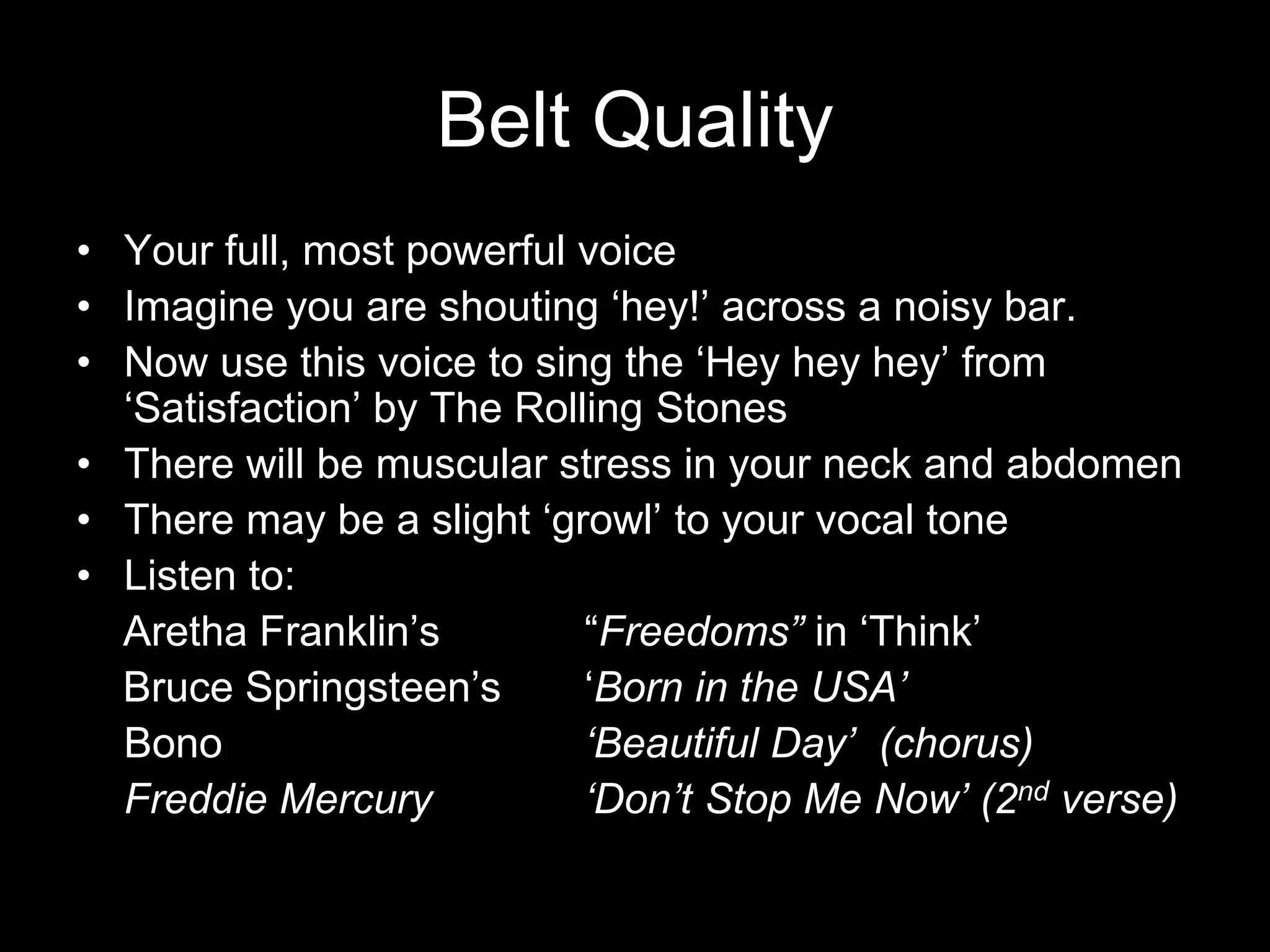 Belt QualityYour full, most powerful voice Imagine you are shouting ‘hey!’ across a noisy bar.Now use this voice to sing the ‘Hey hey hey’ from ‘Satisfaction’ by The Rolling StonesThere will be muscular stress in your neck and abdomenThere may be a slight ‘growl’ to your vocal toneListen to:    Aretha Franklin’s 		“Freedoms” in ‘Think’     Bruce Springsteen’s 	‘Born in the USA’	Bono			‘Beautiful Day’  (chorus)	Freddie Mercury		‘Don’t Stop Me Now’ (2nd verse)