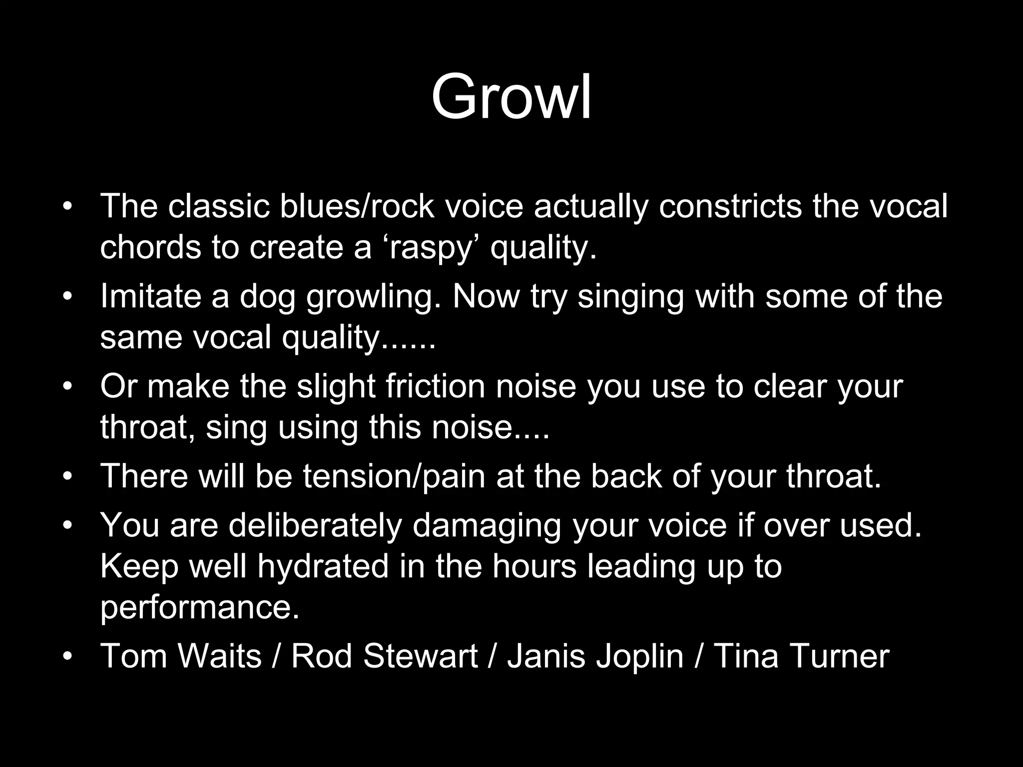 GrowlThe classic blues/rock voice actually constricts the vocal chords to create a ‘raspy’ quality.Imitate a dog growling. Now try singing with some of the same vocal quality......Or make the slight friction noise you use to clear your throat, sing using this noise....There will be tension/pain at the back of your throat. You are deliberately damaging your voice if over used. Keep well hydrated in the hours leading up to performance.Tom Waits / Rod Stewart / Janis Joplin / Tina Turner