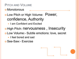 PITCH AND VOLUME
 Monotonous

 Low    Pitch or High Volume:     Power,
 confidence, Authority
     I am Confident and Excited
 HighPitch: nervousness , Insecurity
 Low Volume:- Subtle emotions: love, secret
     I feel bored and sad
 See-Saw:-    Exercise
 