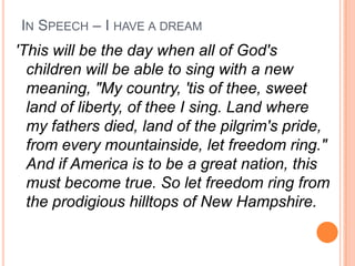 IN SPEECH – I HAVE A DREAM
'This will be the day when all of God's
  children will be able to sing with a new
  meaning, "My country, 'tis of thee, sweet
  land of liberty, of thee I sing. Land where
  my fathers died, land of the pilgrim's pride,
  from every mountainside, let freedom ring."
  And if America is to be a great nation, this
  must become true. So let freedom ring from
  the prodigious hilltops of New Hampshire.
 