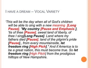 I HAVE A DREAM – VOCAL VARIETY

'This will be the day when all of God's children
  will be able to sing with a new meaning [Long
  Pause], "My country [Pause and Emphasis ],
  'tis of thee [Pause], sweet land of liberty, of
  thee I sing[Long Pause]. Land where my
  fathers died [Pause], land of the pilgrim's pride
  [Pause],, from every mountainside, let
  freedom ring [High Ptch]." And if America is to
  be a great nation, this must become true. So let
  freedom ring [High Pitch] from the prodigious
  hilltops of New Hampshire.
 