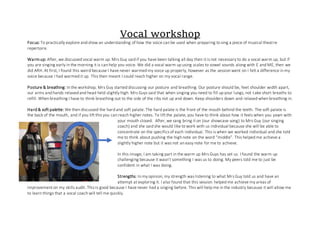 Vocal workshop
Focus: To practically explore and show an understanding of how the voice can be used when preparing to sing a piece of musical theatre
repertoire.
Warmup: After, we discussed vocal warm up. Mrs Guy said if you have been talking all day then it is not necessary to do a vocal warm up, but if
you are singing early in the morning it is can help you voice. We did a vocal warm up using scales to vowel sounds along with E and ME, then we
did ARH. At first, I found this weird because I have never warmed my voice up properly, however as the session went on I felt a difference in my
voice because I had warmed it up. This then meant I could reach higher on my vocal range.
Posture & breathing: In the workshop, Mrs Guy started discussing our posture and breathing. Our posture should be, feet shoulder width apart,
our arms and hands relaxed and head held slightly high. Mrs Guys said that when singing you need to fill up your lungs, not take short breaths to
refill. When breathing I have to think breathing out to the side of the ribs not up and down. Keep shoulders down and relaxed when breathing in.
Hard & soft palette: We then discussed the hard and soft palate. The hard palate is the front of the mouth behind the teeth. The soft palate is
the back of the mouth, and if you lift this you can reach higher notes. To lift the palate, you have to think about how it feels when you yawn with
your mouth closed. After, we sang bring it on (our showcase song) to Mrs Guy (our singing
coach) and she said she would like to work with us individual because she will be able to
concentrate on the specifics of each individual. This is when we worked individual and she told
me to think about pushing the high note on the word “middle”. This helped me achieve a
slightly higher note but it was not an easy note for me to achieve.
In this image, I am taking part in the warm up Mrs Guys has set us. I found the warm up
challenging because it wasn’t something I was us to doing. My peers told me to just be
confident in what I was doing.
Strengths: In my opinion, my strength was listening to what Mrs Guy told us and have an
attempt at exploring it. I also found that this session helped me achieve my areas of
improvement on my skills audit. This is good because I have never had a singing before. This will help me in the industry because it will allow me
to learn things that a vocal coach will tell me quickly.
 
