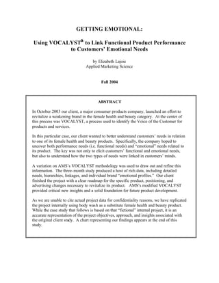 GETTING EMOTIONAL:

Using VOCALYST® to Link Functional Product Performance
           to Customers’ Emotional Needs

                                   by Elizabeth Lajoie
                                Applied Marketing Science


                                         Fall 2004



                                       ABSTRACT

In October 2003 our client, a major consumer products company, launched an effort to
revitalize a weakening brand in the female health and beauty category. At the center of
this process was VOCALYST, a process used to identify the Voice of the Customer for
products and services.

In this particular case, our client wanted to better understand customers’ needs in relation
to one of its female health and beauty products. Specifically, the company hoped to
uncover both performance needs (i.e. functional needs) and “emotional” needs related to
its product. The key was not only to elicit customers’ functional and emotio