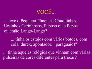 VOCÊ... ... teve o Pequeno Pônei, as Chuquinhas, Ursinhos Carinhosos, Peposo ou a Peposa ou então Lango-Lango? ... tinha os estojos com vários botões, com cola, durex, apontador... paraguaio)? ... tinha aqueles relógios que vinham com várias pulseiras de cores diferentes para trocar? 