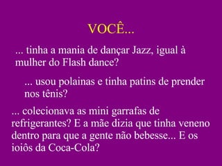 VOCÊ... ... tinha a mania de dançar Jazz, igual à mulher do Flash dance? ... usou polainas e tinha patins de prender nos tênis? ... colecionava as mini garrafas de refrigerantes? E a mãe dizia que tinha veneno dentro para que a gente não bebesse... E os ioiôs da Coca-Cola? 