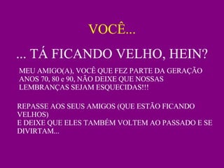 VOCÊ... ... TÁ FICANDO VELHO, HEIN? MEU AMIGO(A), VOCÊ QUE FEZ PARTE DA GERAÇÃO ANOS 70, 80 e 90, NÃO DEIXE QUE NOSSAS LEMBRANÇAS SEJAM ESQUECIDAS!!!  REPASSE AOS SEUS AMIGOS (QUE ESTÃO FICANDO VELHOS) E DEIXE QUE ELES TAMBÉM VOLTEM AO PASSADO E SE DIVIRTAM... 