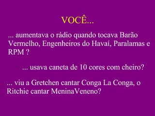 VOCÊ... ... aumentava o rádio quando tocava Barão Vermelho, Engenheiros do Havaí, Paralamas e RPM ? ... usava caneta de 10 cores com cheiro? ... viu a Gretchen cantar Conga La Conga, o Ritchie cantar MeninaVeneno? 