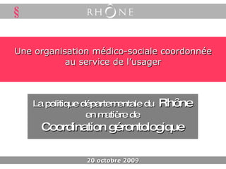 Une organisation médico-sociale coordonnée au service de l’usager La politique départementale du  Rhône en matière de Coordination gérontologique 20 octobre 2009 