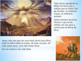 Nossa vida tem que ser uma total oferta para Deus, amá-Lo sobre todas as coisas, de todo coração, de toda nossa alma, com toda nossa força. 
Ele nos chama a ser todo Dele 
Toda oferta agradável na Bíblia foi feita com o melhor que se tinha: flor de farinha, as melhores frutas, os melhores animais 
Assim também devemos ofertar o que há de melhor em nós para a construção do Reino de Deus.  