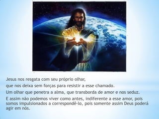 Jesus nos resgata com seu próprio olhar, 
que nos deixa sem forças para resistir a esse chamado. 
Um olhar que penetra a alma, que transborda de amor e nos seduz. 
E assim não podemos viver como antes, indiferente a esse amor, pois somos impulsionados a correspondê-lo, pois somente assim Deus poderá agir em nós. 