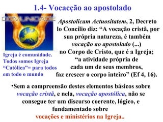 1.4- Vocacção ao apostolado   Apostolicam Actuositatem , 2, Decreto do Concílio diz: “A vocação cristã, por sua própria natureza, é também  vocação ao apostolado  (...)  no Corpo de Cristo, que é a Igreja;  “ a atividade própria de  cada um de seus membros,  faz crescer o corpo inteiro” (Ef 4, 16).   Sem a compreensão destes elementos básicos sobre  vocação cristã , e nela,  vocação apostólica , não se consegue ter um discurso coerente, lógico, e fundamentado sobre  vocações e ministérios na Igreja..   Igreja é comunidade. Todos somos Igreja “ Católica”= para todos em todo o mundo 