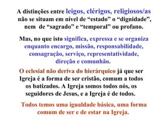 A distinções entre  leigos, clérigos, religiosos/as   não se situam em nível de “estado” o “dignidade”, nem  de “sagrado” e “temporal” ou profano.  Mas, no que isto  significa, expressa e se organiza enquanto encargo, missão, responsabilidade, consagração, serviço, representatividade, direção e comunhão.  O eclesial não deriva do hierárquico  já que ser Igreja é a forma de ser cristão, comum a todos os batizados. A Igreja somos todos nós, os seguidores de Jesus, e a Igreja é de todos.  Todos temos uma igualdade básica, uma forma comum de ser e de estar na Igreja.   