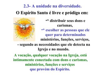 2.3- A unidade na diversidade.   * distribuir seus dons e carismas,  * escolher as pessoas que ele quer para determinados  ministérios, funções, serviços,  O Espírito Santo é livre e pródigo em: - segundo as necessidades que ele detecta na Igreja e no mundo.   A vocação, qualquer vocação na Igreja, está intimamente conectada com dons e carismas, ministérios, funções e serviços  que provém do Espírito.   