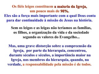 Os fiéis leigos constituem  a maioria da Igreja,   um pouco mais de  98%.   Eles são a força mais importante com a qual Deus conta para dar continuidade à missão de Jesus na história.   Mas, uma grave distorção sobre a compreensão da Igreja,  por parte da hierarquia, concentrou, durante séculos e séculos, a importância maior na Igreja, nos membros da hierarquia, quando, na verdade,   a responsabilidade pela missão é de todos.   Sem os leigos e as leigas não teríamos as famílias, os filhos, a organização da vida e da sociedade segundo os valores do Evangelho... 