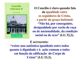 O Concílio é claro quando fala da  igualdade entre  os seguidores de Cristo,  a partir da graça batismal: “ Não há, por conseguinte, desigualdade por razão de raça ou de nacionalidade, da condição social ou de sexo”  (LG 32,2).  E acrescenta:  “ existe una autêntica igualdade entre todos quanto à dignidade e à  ação comum a todos em função da edificação  do Corpo de Cristo”  (LG 33,3).  OS LEIGOS 