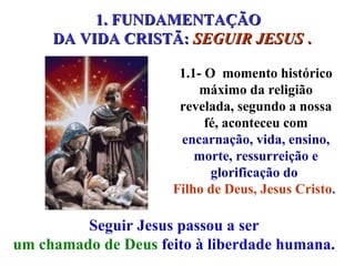 1.1- O  momento histórico máximo da religião revelada, segundo a nossa fé, aconteceu com  encarnação, vida, ensino, morte, ressurreição e glorificação do  Filho de Deus, Jesus Cristo .  Seguir Jesus passou a ser  um chamado de Deus  feito à liberdade humana.  1. FUNDAMENTAÇÃO  DA VIDA CRISTÃ:  SEGUIR JESUS  . 