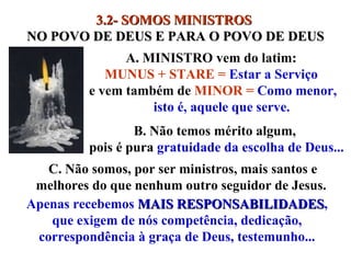 3.2- SOMOS   MINISTROS  NO POVO DE DEUS E PARA O POVO DE DEUS A. MINISTRO vem do latim:  MUNUS + STARE =  Estar a Serviço   e vem também de  MINOR =  Como menor, isto é, aquele que serve. B. Não temos mérito algum,  pois é pura  gratuidade da escolha de Deus... Apenas recebemos  MAIS RESPONSABILIDADES , que exigem de nós competência, dedicação, correspondência à graça de Deus, testemunho... C. Não somos, por ser ministros, mais santos e melhores do que nenhum outro seguidor de Jesus.  