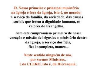 Sem este compromisso primeiro de nossa vocação e missão de leigos/as o ministério dentro da Igreja, a serviço dos fiéis,  fica incompleto, manco... Neste sentido ninguém de nós,  por sermos Ministros,  é do CLERO, isto é, da Hierarquia.   D. Nosso primeiro e principal ministério  na Igreja é fora da Igreja, isto é, no mundo:   a serviço da família, da sociedade, das causas sociais que ferem a dignidade humana, os valores do Evangelho.  