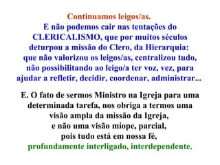 Continuamos leigos/as.  E não podemos cair nas tentações do CLERICALISMO, que por muitos séculos deturpou a missão do Clero, da Hierarquia:  que não valorizou os leigos/as, centralizou tudo, não possibilitando ao leigo/a ter voz, vez, para ajudar a refletir, decidir, coordenar, administrar...  E. O fato de sermos Ministro na Igreja para uma determinada tarefa, nos obriga a termos uma visão ampla da missão da Igreja,  e não uma visão míope, parcial,  pois tudo está em nossa fé,  profundamente interligado, interdependente. 