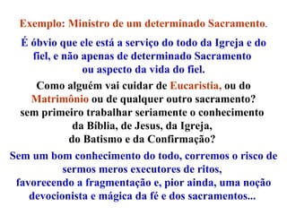 Exemplo: Ministro de um determinado Sacramento . É óbvio que ele está a serviço do todo da Igreja e do fiel, e não apenas de determinado Sacramento  ou aspecto da vida do fiel. Como alguém vai cuidar de  Eucaristia,  ou do  Matrimônio   ou de qualquer outro sacramento? sem primeiro trabalhar seriamente o conhecimento  da Bíblia, de Jesus, da Igreja,  do Batismo e da Confirmação?  Sem um bom conhecimento do todo, corremos o risco de sermos meros executores de ritos,  favorecendo a fragmentação e, pior ainda, uma noção devocionista e mágica da fé e dos sacramentos...   