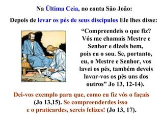 Na  Última Ceia,  no conta São João:  “ Compreendeis o que fiz? Vós me chamais Mestre e Senhor e dizeis bem,  pois eu o sou. Se, portanto, eu, o Mestre e Senhor, vos lavei os pés, também deveis lavar-vos os pés uns dos outros” Jo 13, 12-14).  Dei-vos exemplo para que, como eu fiz vós o façais  (Jo 13,15).  Se compreenderdes isso  e o praticardes, sereis felizes!  (Jo 13, 17). Depois de  levar os pés de seus discípulos  Ele lhes disse: 