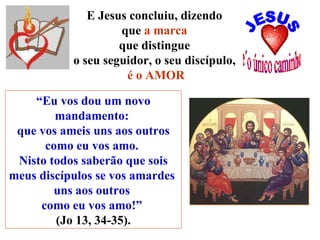 “ Eu vos dou um novo mandamento:  que vos ameis uns aos outros como eu vos amo.  Nisto todos saberão que sois meus discípulos se vos amardes  uns aos outros  como eu vos amo!”   (Jo 13, 34-35). E Jesus concluiu, dizendo  que  a marca   que distingue  o seu seguidor, o seu discípulo,  é o AMOR 