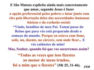 E São Mateus explicita ainda mais concretamente  que amar, segundo Jesus é fazer  a opção preferencial pelos pobres e lutar junto com eles pela libertação deles das necessidades humanas básicas e da exclusão social:   “ Vinde, benditos de meu Pai. Tomai posse do Reino que para vós está preparado desde o começo do mundo.  Porque eu estava com fome, sede, nu, doente, no cárcere, sem onde ficar...  E vós cuidastes de mim!  Mas, Senhor, quando foi que vos socorremos assim? “ Todas as vezes que isso fizestes  ao menor de meus irmãos,  foi a mim que o fizestes”   (Mt 25, 31-46).  FIM 