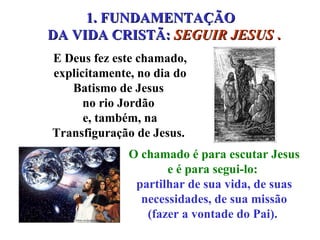 1. FUNDAMENTAÇÃO  DA VIDA CRISTÃ:  SEGUIR JESUS  . O chamado é para escutar Jesus e é para segui-lo:  partilhar de sua vida, de suas necessidades, de sua missão (fazer a vontade do Pai).  E Deus fez este chamado, explicitamente, no dia do Batismo de Jesus  no rio Jordão  e, também, na Transfiguração de Jesus.  