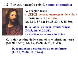 B. a viver as bem aventuranças (Mt 5, 1ss; 6, 20-38),  e a realizar os valores do Reino. a seguir Jesus,  o  JESUS   pessoa, mensagem de vida  - ensinamento  e missão  (cf. Lc 9, 57-62; 14, 25-27; 18, 18-30),  D.  a anunciar a esperança do reino futuro  (Lc 21, 29-36; 12, 35-46).  C.  a dar continuidade a sua obra e missão na terra (Mt 28, 16-20); Mc 16, 15-20; Jo 20, 21-23),  1.2- Por esta vocação cristã,  somos chamados:   