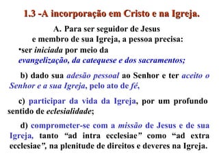 b) dado sua  adesão pessoal  ao Senhor e ter   aceito o Senhor e a sua Igreja , pelo ato de  fé ,  Para ser seguidor de Jesus  e membro de sua Igreja, a pessoa precisa: ser  iniciada  por meio da  evangelização, da catequese e dos sacramentos;   c)  participar da vida da Igreja , por um profundo sentido de  eclesialidade ;  d)  comprometer-se com a  missão  de Jesus   e de sua Igreja ,   tanto  “ ad intra ecclesiae ”  como “ad extra ecclesiae ”,  na plenitude de direitos e deveres na Igreja. 1.3 -A incorporação em Cristo e na Igreja. 