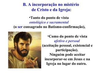 Tanto do ponto de vista  ontológico e sacramental   (o  ser  consagrado no Batismo-confirmação), B. A incorporação no mistério  de Cristo e da Igreja: Como do ponto de vista  afetivo e persoal   (aceitação pessoal, existencial e participação).  Ninguém pode aceitar incorporar-se em Jesus e na Igreja no lugar do outro.  