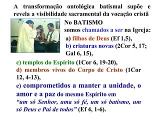 c) templos do Espírito  (1Cor 6, 19-20),  d) membros vivos do Corpo de Cristo  (1Cor 12, 4-13),  e)  comprometidos a manter a unidade, o amor e a paz  do mesmo Espírito em  “ um só Senhor, uma só fé, um só batismo, um só Deus e Pai de todos”  (Ef 4, 1-6).  A transformação ontológica batismal supõe e revela a visibilidade sacramental da vocação cristã  No  BATISMO   somos  chamados a ser  na Igreja: a)  filhos de Deus  (Ef 1,5),  b) criaturas novas  (2Cor 5, 17; Gal 6, 15),  