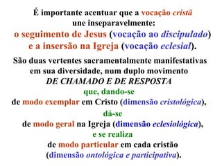 É importante acentuar que a  vocação  cristã   une inseparavelmente: o seguimento de Jesus  ( vocação ao  discipulado )  e a insersão na Igreja  ( vocação  eclesial ).  São duas vertentes sacramentalmente manifestativas em sua diversidade, num duplo movimento  DE CHAMADO E DE RESPOSTA   que,   dando-se   de  modo exemplar  em Cristo ( dimensão  cristológica ),  dá-se  de  modo geral  na Igreja ( dimensão  eclesiológica ),  e se realiza   de  modo particular  em cada cristão  ( dimensão  ontológica e participativa ). 