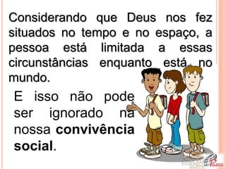 Considerando que Deus nos fez
situados no tempo e no espaço, a
pessoa está limitada a essas
circunstâncias enquanto está no
mundo.
E isso não pode
ser ignorado na
nossa convivência
social.
 
