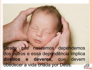Desde que nascemos dependemos
dos outros e essa dependência implica
direitos e deveres, que devem
obedecer a vida criada por Deus.
 