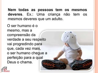 Nem todas as pessoas tem os mesmos
deveres. Ex.: Uma criança não tem os
mesmos deveres que um adulto.
O ser humano é o
mesmo, mas a
compreensão da
verdade a seu respeito
vai progredindo para
que, cada vez mais,
o ser humano chegue a
perfeição para a qual
Deus o chama.
 
