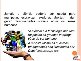 Jamais a ciência poderia ser usada para
manipular, escravizar, explorar, abortar, matar,
gerar desigualdades sociais entre os seres
humanos.
               “A ciência e a tecnologia não tem
               respostas as grandes interroga-
               ções do ser humano.
               A reposta última às questões
               fundamentais são iluminadas por
               Deus” (Doc. Aparecida 123)
 