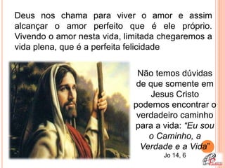 Deus nos chama para viver o amor e assim
alcançar o amor perfeito que é ele próprio.
Vivendo o amor nesta vida, limitada chegaremos a
vida plena, que é a perfeita felicidade


                             Não temos dúvidas
                             de que somente em
                                 Jesus Cristo
                            podemos encontrar o
                             verdadeiro caminho
                            para a vida: “Eu sou
                                o Caminho, a
                              Verdade e a Vida”
                                    Jo 14, 6
 