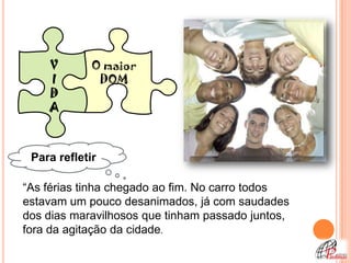 V        O maior
    I         DOM
    D
    A



 Para refletir

“As férias tinha chegado ao fim. No carro todos
estavam um pouco desanimados, já com saudades
dos dias maravilhosos que tinham passado juntos,
fora da agitação da cidade.
 