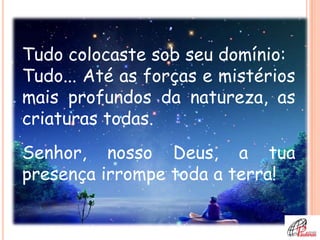 Tudo colocaste sob seu domínio:
Tudo... Até as forças e mistérios
mais profundos da natureza, as
criaturas todas.
Senhor, nosso Deus, a tua
presença irrompe toda a terra!
 