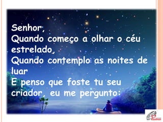 Senhor,
Quando começo a olhar o céu
estrelado,
Quando contemplo as noites de
luar
E penso que foste tu seu
criador, eu me pergunto:
 