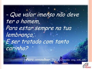 - Que valor imenso não deve
ter o homem,
Para estar sempre na tua
lembrança,
E ser tratado com tanto
carinho?
       Para consultar: Doc. Aparecida: 104, 106, 380
 