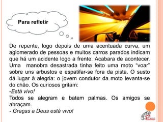 Para refletir



De repente, logo depois de uma acentuada curva, um
aglomerado de pessoas e muitos carros parados indicam
que há um acidente logo a frente. Acabara de acontecer.
Uma manobra desastrada tinha feito uma moto “voar”
sobre uns arbustos e espatifar-se fora da pista. O susto
dá lugar à alegria: o jovem condutor da moto levanta-se
do chão. Os curiosos gritam:
-Está vivo!
Todos se alegram e batem palmas. Os amigos se
abraçam.
- Graças a Deus está vivo!
 